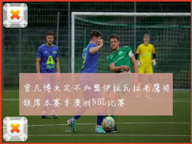 曾凡博决定不加盟伊拉瓦拉老鹰将缺席本赛季澳洲NBL比赛