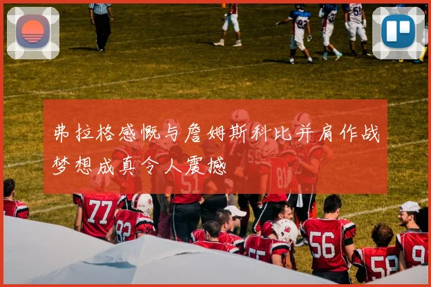 弗拉格感慨与詹姆斯科比并肩作战梦想成真令人震撼