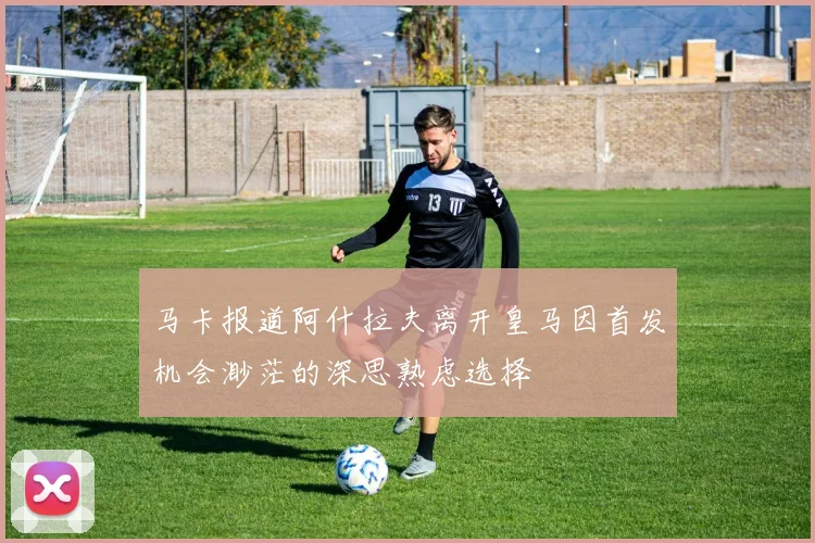 马卡报道阿什拉夫离开皇马因首发机会渺茫的深思熟虑选择