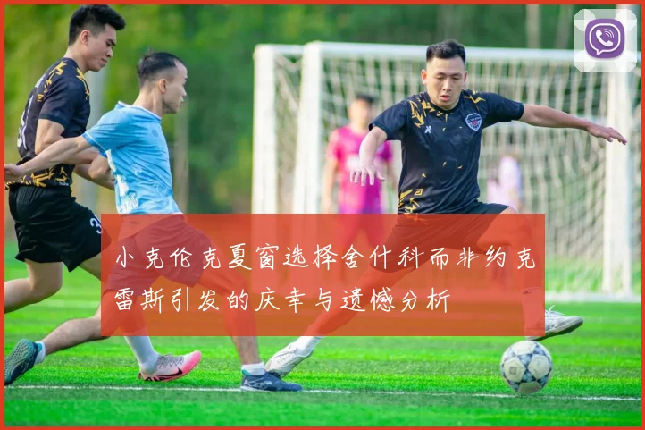 小克伦克夏窗选择舍什科而非约克雷斯引发的庆幸与遗憾分析