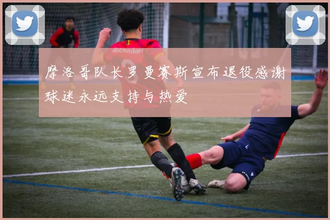 摩洛哥队长罗曼赛斯宣布退役感谢球迷永远支持与热爱