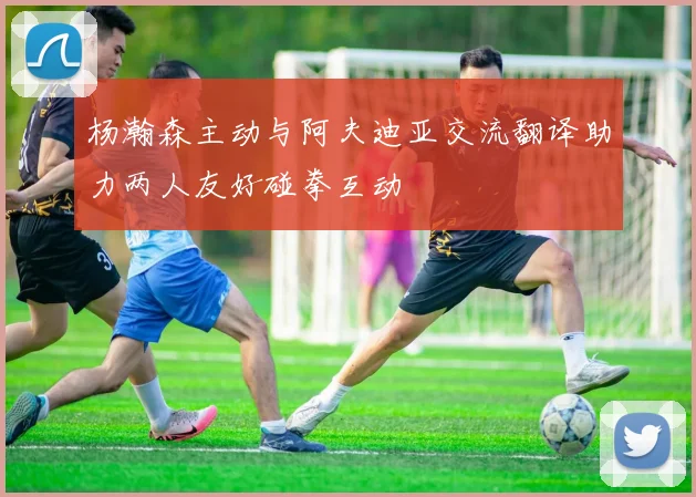 杨瀚森主动与阿夫迪亚交流翻译助力两人友好碰拳互动