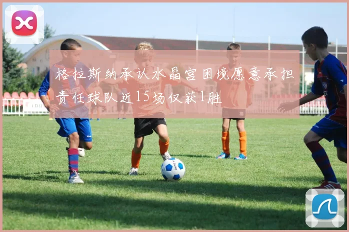格拉斯纳承认水晶宫困境愿意承担责任球队近15场仅获1胜