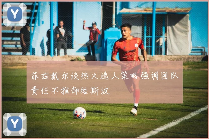 菲兹戴尔谈热火选人策略强调团队责任不推卸给斯波