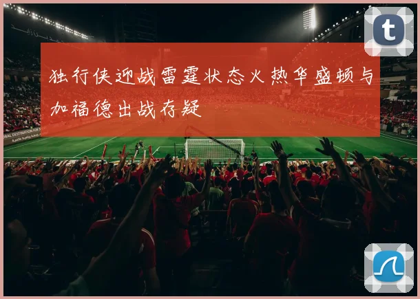 独行侠迎战雷霆状态火热华盛顿与加福德出战存疑