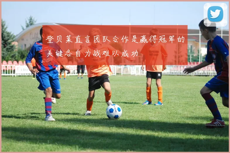 登贝莱直言团队合作是赢得冠军的关键各自为战难以成功