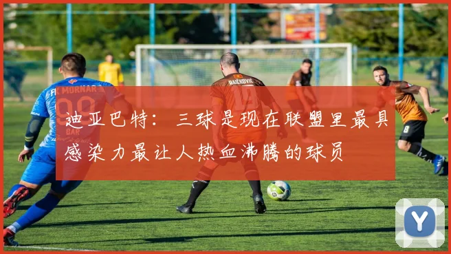 迪亚巴特：三球是现在联盟里最具感染力最让人热血沸腾的球员