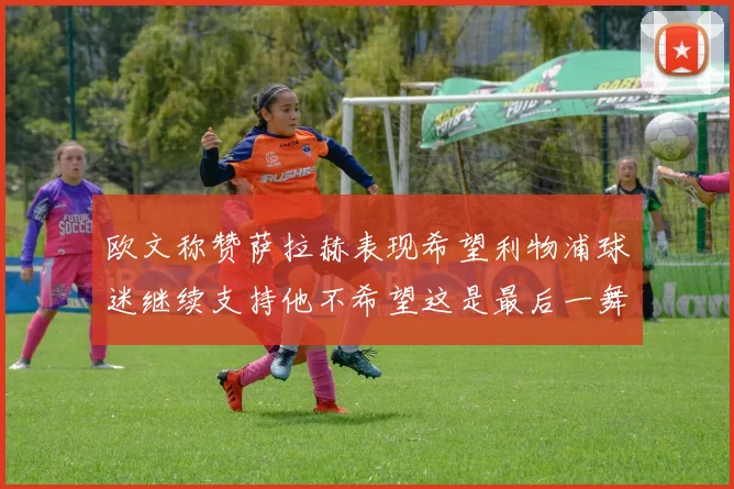 欧文称赞萨拉赫表现希望利物浦球迷继续支持他不希望这是最后一舞