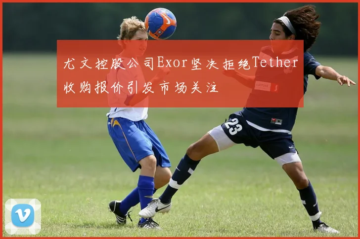 尤文控股公司Exor坚决拒绝Tether收购报价引发市场关注