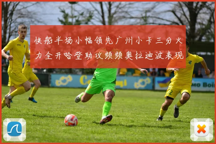 快船半场小幅领先广州小卡三分火力全开哈登助攻频频奥拉迪波表现抢眼