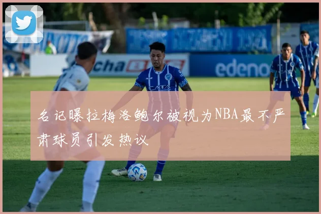 名记曝拉梅洛鲍尔被视为NBA最不严肃球员引发热议