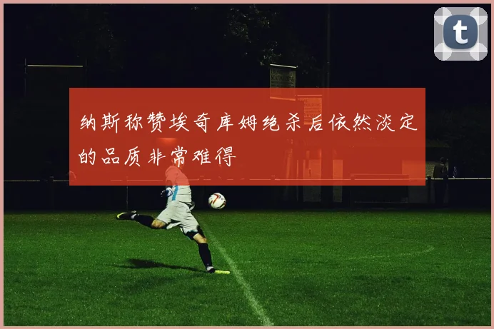 纳斯称赞埃奇库姆绝杀后依然淡定的品质非常难得