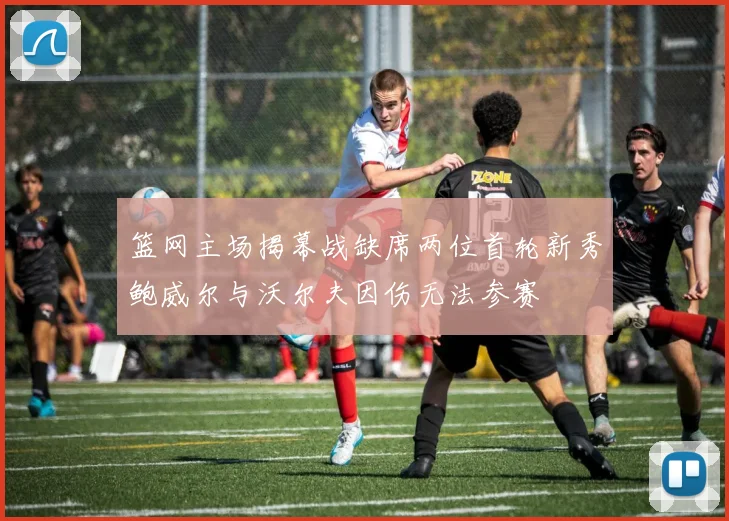 篮网主场揭幕战缺席两位首轮新秀鲍威尔与沃尔夫因伤无法参赛