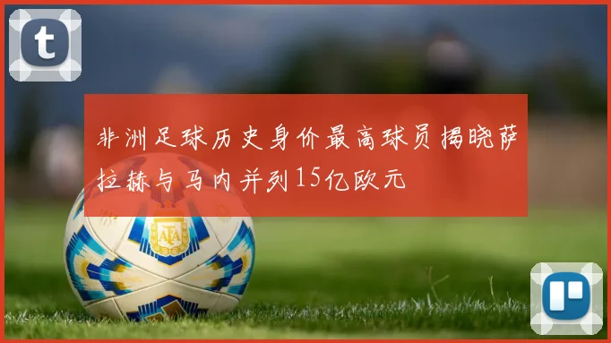 非洲足球历史身价最高球员揭晓萨拉赫与马内并列15亿欧元