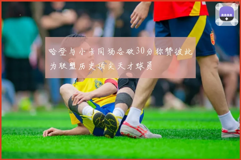 哈登与小卡同场各砍30分称赞彼此为联盟历史顶尖天才球员