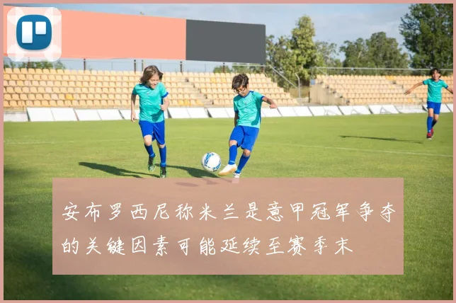 安布罗西尼称米兰是意甲冠军争夺的关键因素可能延续至赛季末