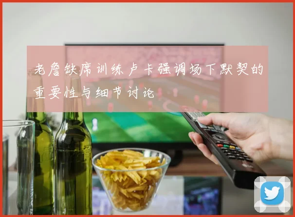 老詹缺席训练卢卡强调场下默契的重要性与细节讨论