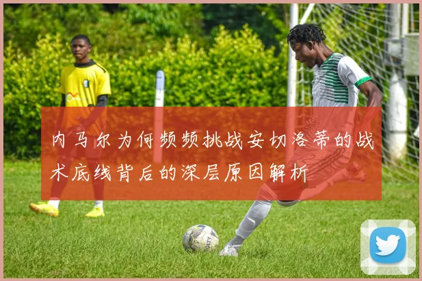 内马尔为何频频挑战安切洛蒂的战术底线背后的深层原因解析