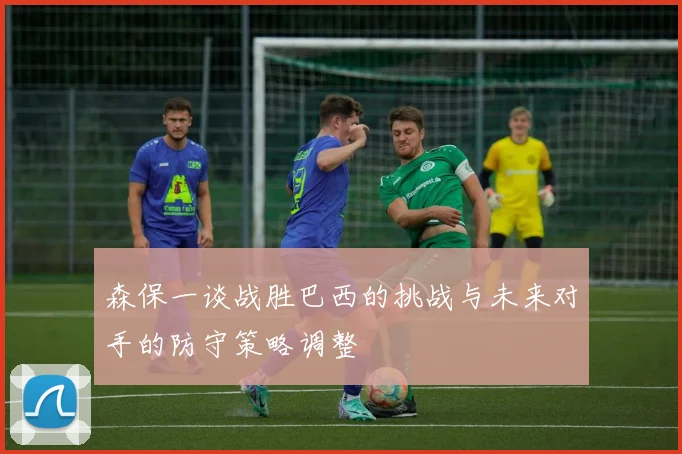 森保一谈战胜巴西的挑战与未来对手的防守策略调整