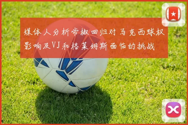 媒体人分析帝椒回归对马克西球权影响及VJ和格莱姆斯面临的挑战