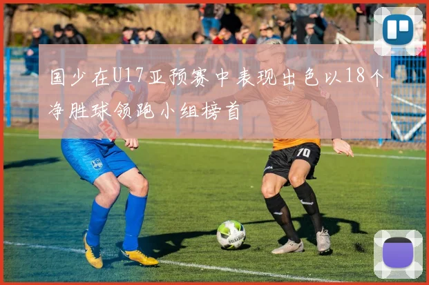 国少在U17亚预赛中表现出色以18个净胜球领跑小组榜首