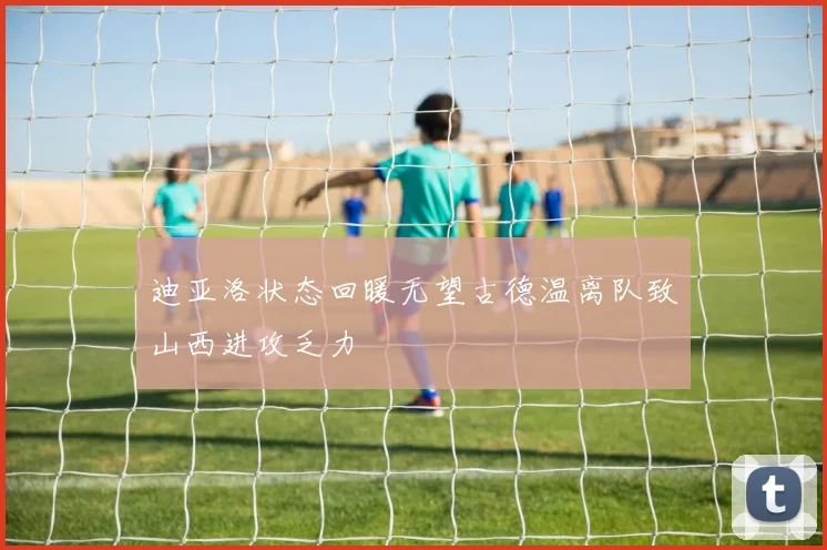 迪亚洛状态回暖无望古德温离队致山西进攻乏力